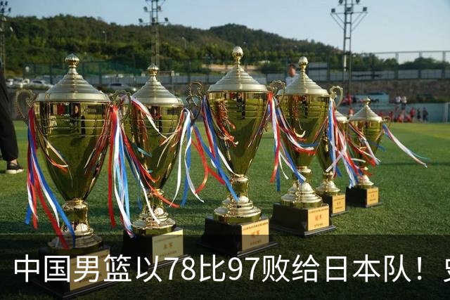 中国男篮以78比97败给日本队！史上对日最大比分惨败