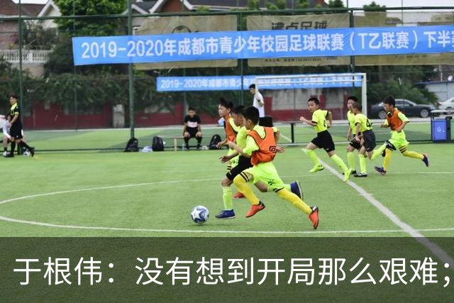于根伟：没有想到开局那么艰难；中期续约体现了同舟共济