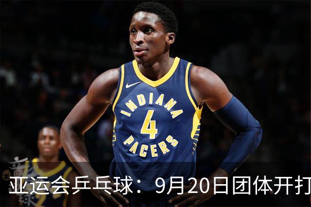 亚运会乒乓球：9月20日团体开打！国乒迎来一日4赛，多名主力登场