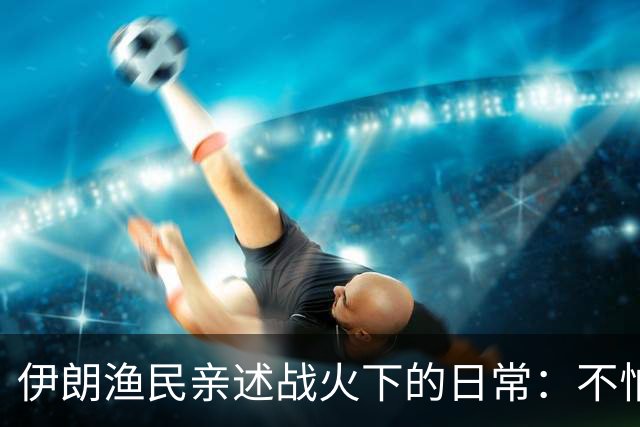 伊朗渔民亲述战火下的日常：不怕战争，只想出海能满载而归