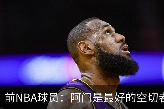 前NBA球员：阿门是最好的空切者，火箭能拥有他绝对是一种幸运
