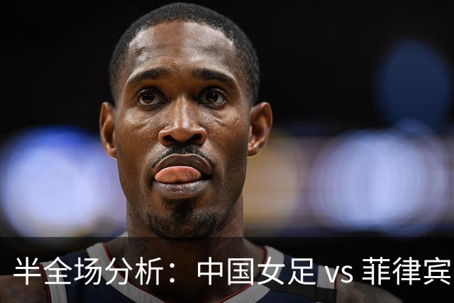 半全场分析：中国女足 vs 菲律宾女足，半场领先无悬念，全场打穿！