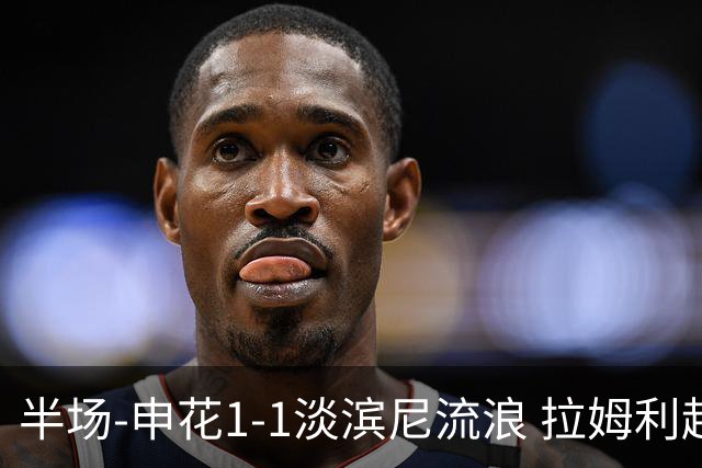 半场-申花1-1淡滨尼流浪 拉姆利越位进球被判有效 徐皓阳贴地斩