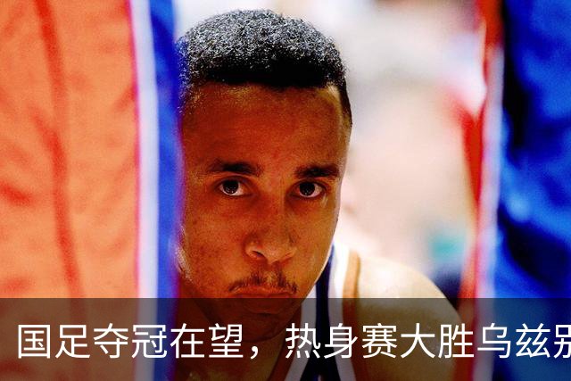 国足夺冠在望，热身赛大胜乌兹别克斯坦，亚运男足真的不一样了？