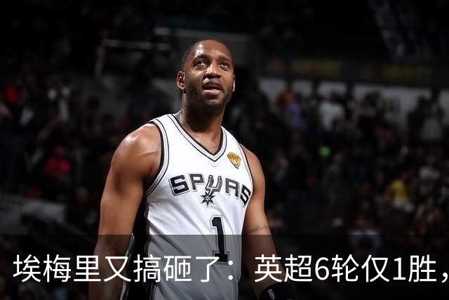 埃梅里又搞砸了：英超6轮仅1胜，保级压力飙升：距离降级区2分