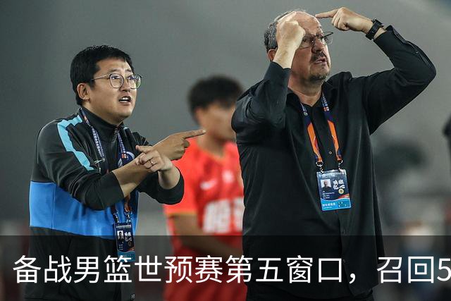 备战男篮世预赛第五窗口，召回5人+淘汰5人，晋级希望或大幅提升