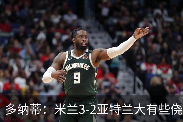 多纳蒂：米兰3-2亚特兰大有些侥幸；拉比奥赛后的发泄是对的