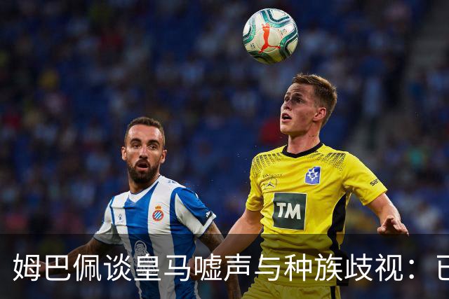 姆巴佩谈皇马嘘声与种族歧视：已从少年蜕变为成熟领袖