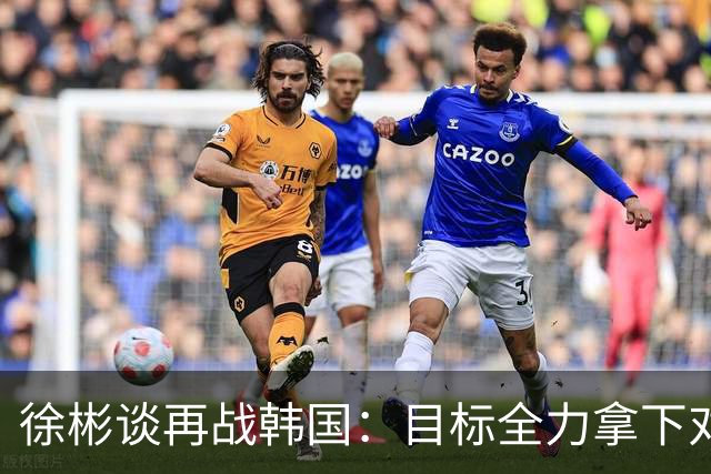 徐彬谈再战韩国：目标全力拿下对手，我们队比三年前肯定强不少