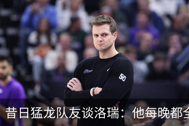 昔日猛龙队友谈洛瑞：他每晚都全力以赴 教会年轻球员如何努力