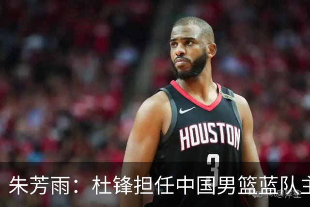 朱芳雨：杜锋担任中国男篮蓝队主帅期间 广东老板曾想让我接任