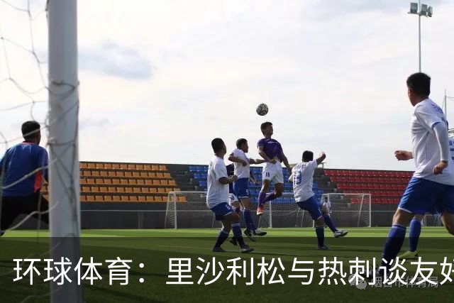 环球体育：里沙利松与热刺谈友好解约，但达成协议可能性较低