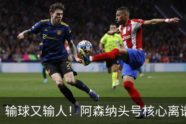 输球又输人！阿森纳头号核心离谱操作！球迷彻底炸锅
