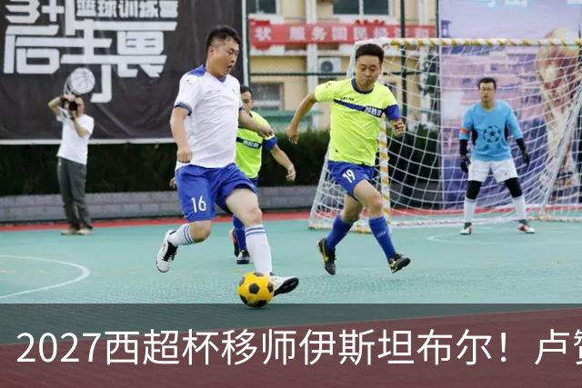 2027西超杯移师伊斯坦布尔！卢赞：西超杯潜在受众超过一亿人
