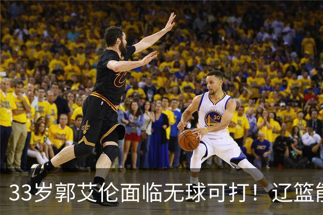 33岁郭艾伦面临无球可打！辽篮能否效仿广东，给功勋老将一个归宿