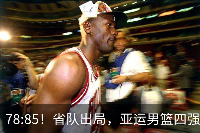 78:85！省队出局，亚运男篮四强出炉，半决赛:中国男篮对阵日本