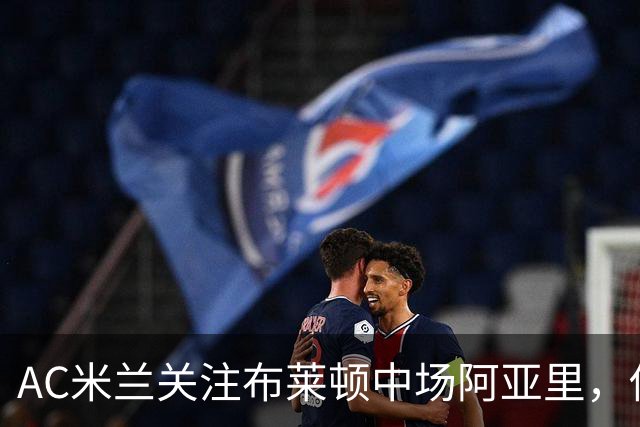 AC米兰关注布莱顿中场阿亚里，估值约4000万欧元
