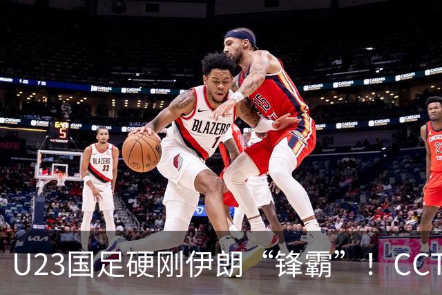 U23国足硬刚伊朗“锋霸”！CCTV5直播，安东尼奥带队争2连胜
